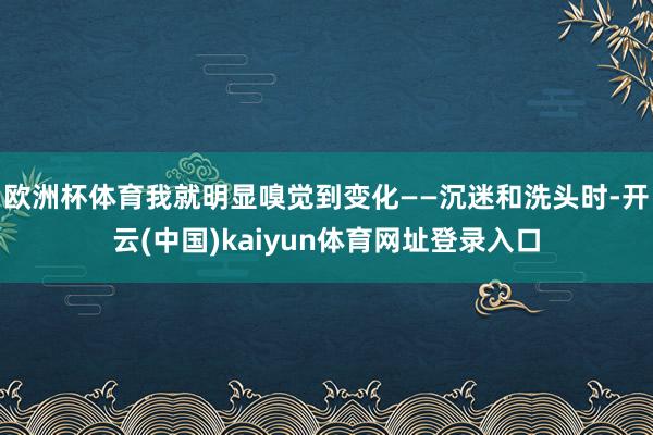 欧洲杯体育我就明显嗅觉到变化——沉迷和洗头时-开云(中国)kaiyun体育网址登录入口