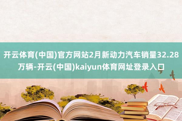 开云体育(中国)官方网站2月新动力汽车销量32.28万辆-开云(中国)kaiyun体育网址登录入口