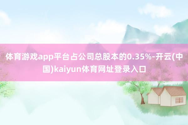 体育游戏app平台占公司总股本的0.35%-开云(中国)kaiyun体育网址登录入口